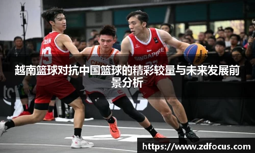 越南篮球对抗中国篮球的精彩较量与未来发展前景分析